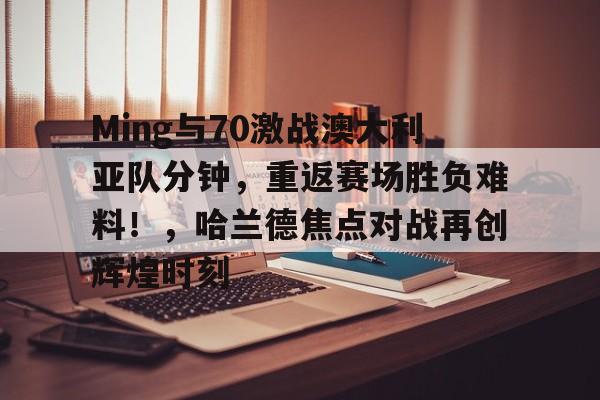 Ming与70激战澳大利亚队分钟，重返赛场胜负难料！，哈兰德焦点对战再创辉煌时刻