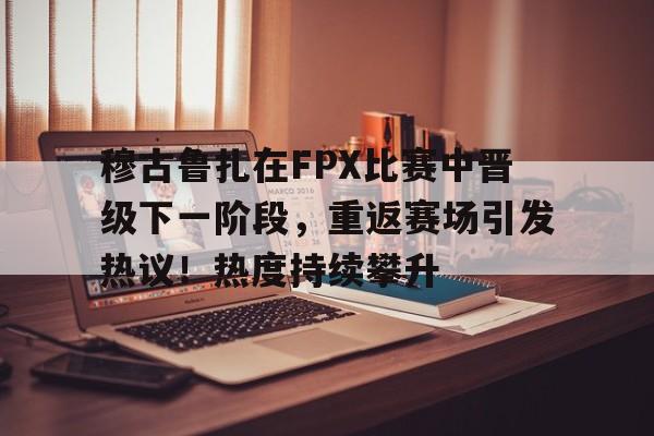 爱游戏中国-穆古鲁扎在FPX比赛中晋级下一阶段，重返赛场引发热议！热度持续攀升-爱游戏中国